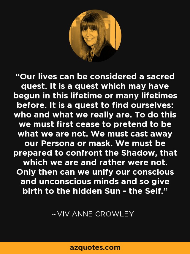 Our lives can be considered a sacred quest. It is a quest which may have begun in this lifetime or many lifetimes before. It is a quest to find ourselves: who and what we really are. To do this we must first cease to pretend to be what we are not. We must cast away our Persona or mask. We must be prepared to confront the Shadow, that which we are and rather were not. Only then can we unify our conscious and unconscious minds and so give birth to the hidden Sun - the Self. - Vivianne Crowley