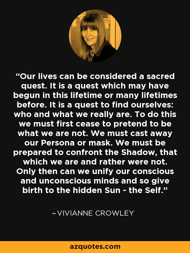 Our lives can be considered a sacred quest. It is a quest which may have begun in this lifetime or many lifetimes before. It is a quest to find ourselves: who and what we really are. To do this we must first cease to pretend to be what we are not. We must cast away our Persona or mask. We must be prepared to confront the Shadow, that which we are and rather were not. Only then can we unify our conscious and unconscious minds and so give birth to the hidden Sun - the Self. - Vivianne Crowley