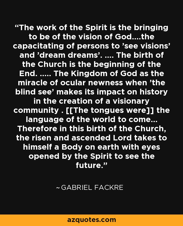 The work of the Spirit is the bringing to be of the vision of God....the capacitating of persons to 'see visions' and 'dream dreams'. .... The birth of the Church is the beginning of the End. ..... The Kingdom of God as the miracle of ocular newness when 'the blind see' makes its impact on history in the creation of a visionary community . [[The tongues were]] the language of the world to come... Therefore in this birth of the Church, the risen and ascended Lord takes to himself a Body on earth with eyes opened by the Spirit to see the future. - Gabriel Fackre