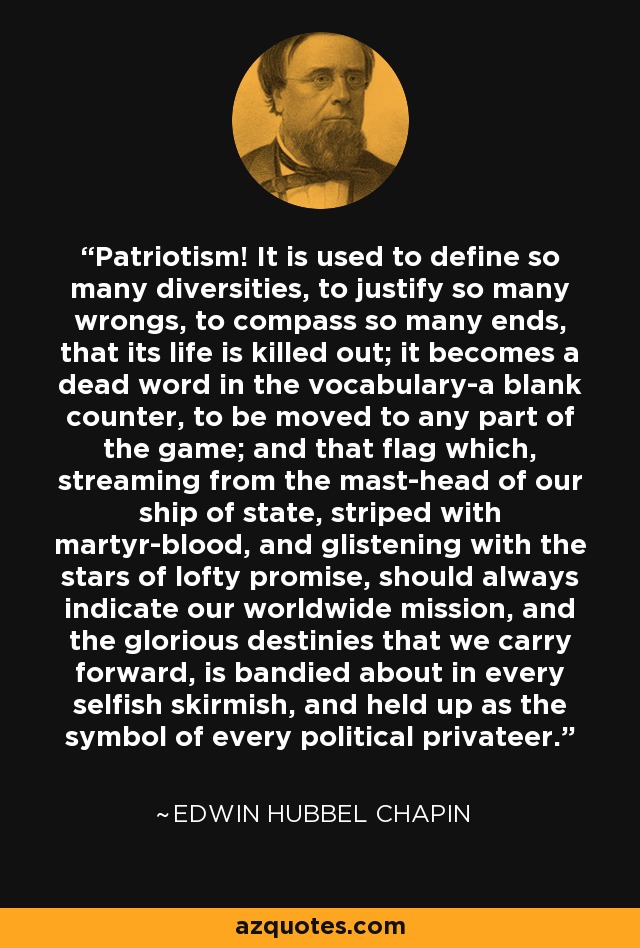 Patriotism! It is used to define so many diversities, to justify so many wrongs, to compass so many ends, that its life is killed out; it becomes a dead word in the vocabulary-a blank counter, to be moved to any part of the game; and that flag which, streaming from the mast-head of our ship of state, striped with martyr-blood, and glistening with the stars of lofty promise, should always indicate our worldwide mission, and the glorious destinies that we carry forward, is bandied about in every selfish skirmish, and held up as the symbol of every political privateer. - Edwin Hubbel Chapin