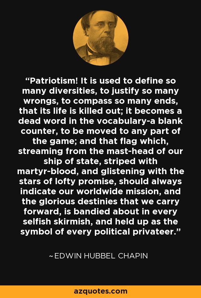 Patriotism! It is used to define so many diversities, to justify so many wrongs, to compass so many ends, that its life is killed out; it becomes a dead word in the vocabulary-a blank counter, to be moved to any part of the game; and that flag which, streaming from the mast-head of our ship of state, striped with martyr-blood, and glistening with the stars of lofty promise, should always indicate our worldwide mission, and the glorious destinies that we carry forward, is bandied about in every selfish skirmish, and held up as the symbol of every political privateer. - Edwin Hubbel Chapin