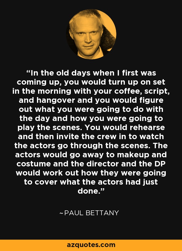 In the old days when I first was coming up, you would turn up on set in the morning with your coffee, script, and hangover and you would figure out what you were going to do with the day and how you were going to play the scenes. You would rehearse and then invite the crew in to watch the actors go through the scenes. The actors would go away to makeup and costume and the director and the DP would work out how they were going to cover what the actors had just done. - Paul Bettany