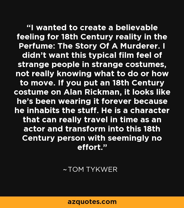 I wanted to create a believable feeling for 18th Century reality in the Perfume: The Story Of A Murderer. I didn't want this typical film feel of strange people in strange costumes, not really knowing what to do or how to move. If you put an 18th Century costume on Alan Rickman, it looks like he's been wearing it forever because he inhabits the stuff. He is a character that can really travel in time as an actor and transform into this 18th Century person with seemingly no effort. - Tom Tykwer