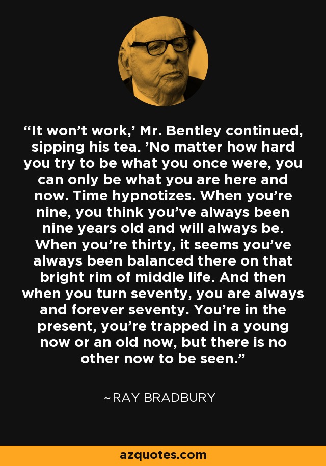 It won't work,' Mr. Bentley continued, sipping his tea. 'No matter how hard you try to be what you once were, you can only be what you are here and now. Time hypnotizes. When you're nine, you think you've always been nine years old and will always be. When you're thirty, it seems you've always been balanced there on that bright rim of middle life. And then when you turn seventy, you are always and forever seventy. You're in the present, you're trapped in a young now or an old now, but there is no other now to be seen. - Ray Bradbury