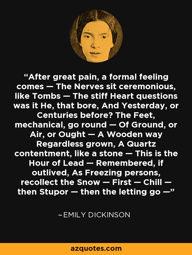 After great pain, a formal feeling comes — The Nerves sit ceremonious, like Tombs — The stiff Heart questions was it He, that bore, And Yesterday, or Centuries before? The Feet, mechanical, go round — Of Ground, or Air, or Ought — A Wooden way Regardless grown, A Quartz contentment, like a stone — This is the Hour of Lead — Remembered, if outlived, As Freezing persons, recollect the Snow — First — Chill — then Stupor — then the letting go — - Emily Dickinson