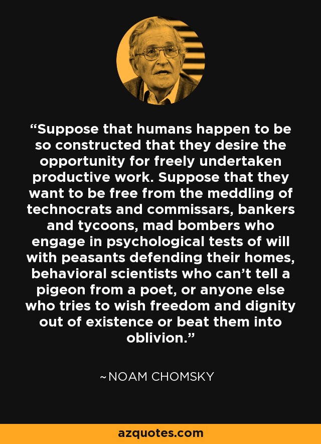 Suppose that humans happen to be so constructed that they desire the opportunity for freely undertaken productive work. Suppose that they want to be free from the meddling of technocrats and commissars, bankers and tycoons, mad bombers who engage in psychological tests of will with peasants defending their homes, behavioral scientists who can't tell a pigeon from a poet, or anyone else who tries to wish freedom and dignity out of existence or beat them into oblivion. - Noam Chomsky