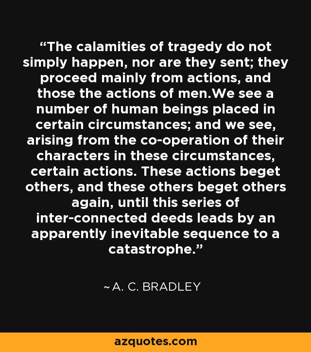 The calamities of tragedy do not simply happen, nor are they sent; they proceed mainly from actions, and those the actions of men.We see a number of human beings placed in certain circumstances; and we see, arising from the co-operation of their characters in these circumstances, certain actions. These actions beget others, and these others beget others again, until this series of inter-connected deeds leads by an apparently inevitable sequence to a catastrophe. - A. C. Bradley