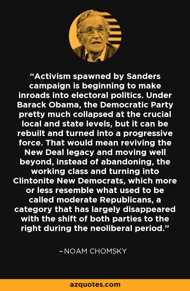 Activism spawned by Sanders campaign is beginning to make inroads into electoral politics. Under Barack Obama, the Democratic Party pretty much collapsed at the crucial local and state levels, but it can be rebuilt and turned into a progressive force. That would mean reviving the New Deal legacy and moving well beyond, instead of abandoning, the working class and turning into Clintonite New Democrats, which more or less resemble what used to be called moderate Republicans, a category that has largely disappeared with the shift of both parties to the right during the neoliberal period. - Noam Chomsky