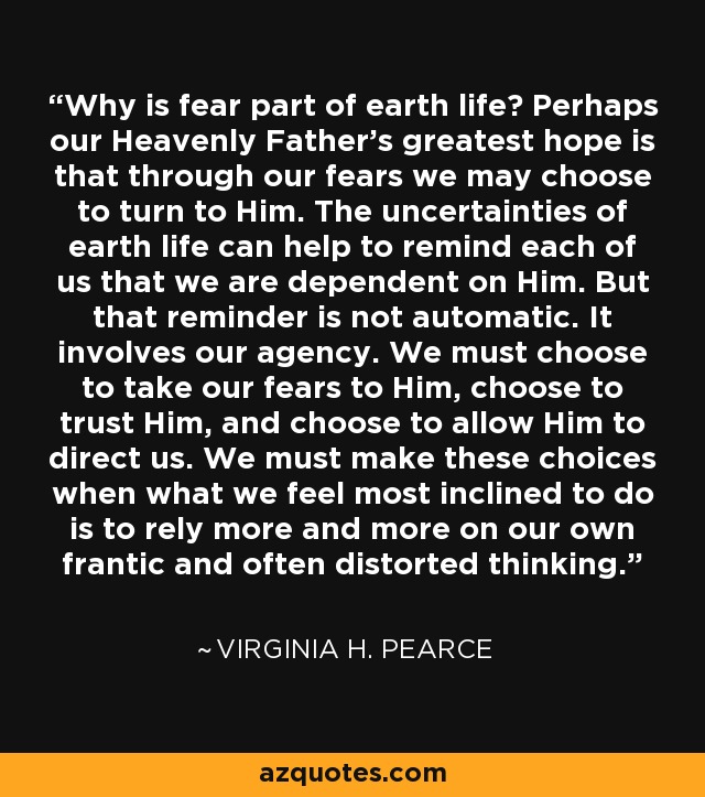 Why is fear part of earth life? Perhaps our Heavenly Father’s greatest hope is that through our fears we may choose to turn to Him. The uncertainties of earth life can help to remind each of us that we are dependent on Him. But that reminder is not automatic. It involves our agency. We must choose to take our fears to Him, choose to trust Him, and choose to allow Him to direct us. We must make these choices when what we feel most inclined to do is to rely more and more on our own frantic and often distorted thinking. - Virginia H. Pearce