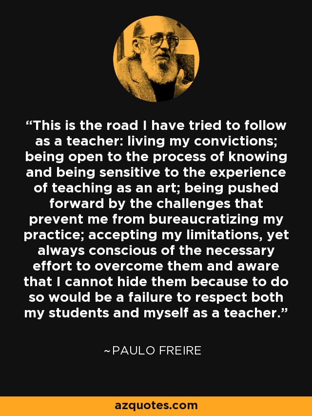 This is the road I have tried to follow as a teacher: living my convictions; being open to the process of knowing and being sensitive to the experience of teaching as an art; being pushed forward by the challenges that prevent me from bureaucratizing my practice; accepting my limitations, yet always conscious of the necessary effort to overcome them and aware that I cannot hide them because to do so would be a failure to respect both my students and myself as a teacher. - Paulo Freire