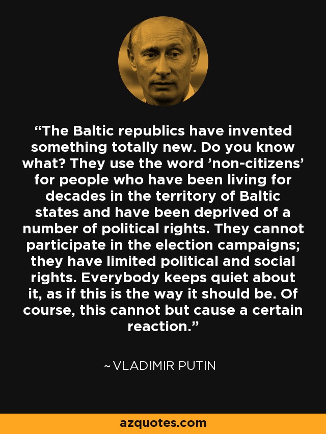 The Baltic republics have invented something totally new. Do you know what? They use the word 'non-citizens' for people who have been living for decades in the territory of Baltic states and have been deprived of a number of political rights. They cannot participate in the election campaigns; they have limited political and social rights. Everybody keeps quiet about it, as if this is the way it should be. Of course, this cannot but cause a certain reaction. - Vladimir Putin