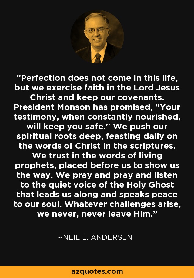 Perfection does not come in this life, but we exercise faith in the Lord Jesus Christ and keep our covenants. President Monson has promised, 