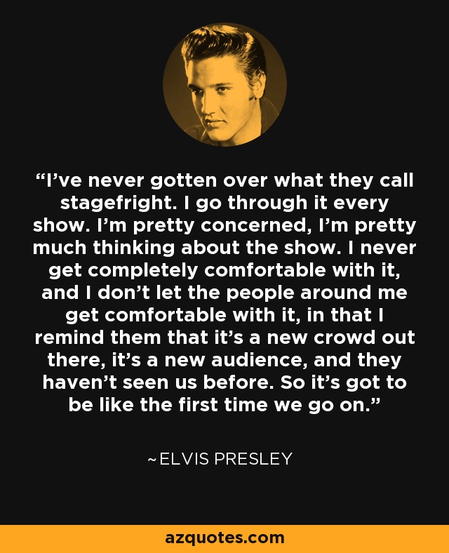 I've never gotten over what they call stagefright. I go through it every show. I'm pretty concerned, I'm pretty much thinking about the show. I never get completely comfortable with it, and I don't let the people around me get comfortable with it, in that I remind them that it's a new crowd out there, it's a new audience, and they haven't seen us before. So it's got to be like the first time we go on. - Elvis Presley