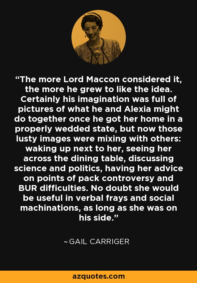 The more Lord Maccon considered it, the more he grew to like the idea. Certainly his imagination was full of pictures of what he and Alexia might do together once he got her home in a properly wedded state, but now those lusty images were mixing with others: waking up next to her, seeing her across the dining table, discussing science and politics, having her advice on points of pack controversy and BUR difficulties. No doubt she would be useful in verbal frays and social machinations, as long as she was on his side. - Gail Carriger