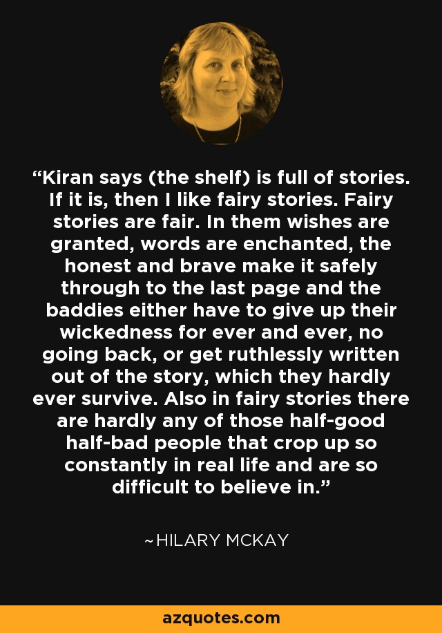 Kiran says (the shelf) is full of stories. If it is, then I like fairy stories. Fairy stories are fair. In them wishes are granted, words are enchanted, the honest and brave make it safely through to the last page and the baddies either have to give up their wickedness for ever and ever, no going back, or get ruthlessly written out of the story, which they hardly ever survive. Also in fairy stories there are hardly any of those half-good half-bad people that crop up so constantly in real life and are so difficult to believe in. - Hilary McKay