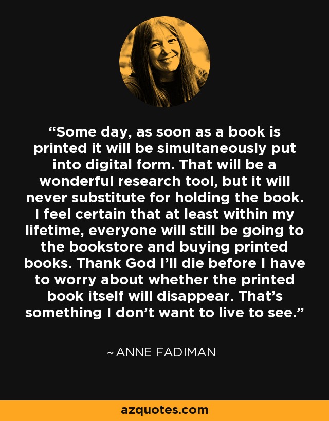 Some day, as soon as a book is printed it will be simultaneously put into digital form. That will be a wonderful research tool, but it will never substitute for holding the book. I feel certain that at least within my lifetime, everyone will still be going to the bookstore and buying printed books. Thank God I'll die before I have to worry about whether the printed book itself will disappear. That's something I don't want to live to see. - Anne Fadiman