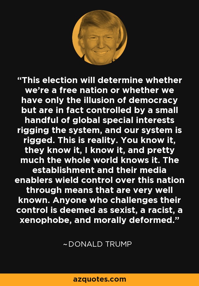 This election will determine whether we're a free nation or whether we have only the illusion of democracy but are in fact controlled by a small handful of global special interests rigging the system, and our system is rigged. This is reality. You know it, they know it, I know it, and pretty much the whole world knows it. The establishment and their media enablers wield control over this nation through means that are very well known. Anyone who challenges their control is deemed as sexist, a racist, a xenophobe, and morally deformed. - Donald Trump