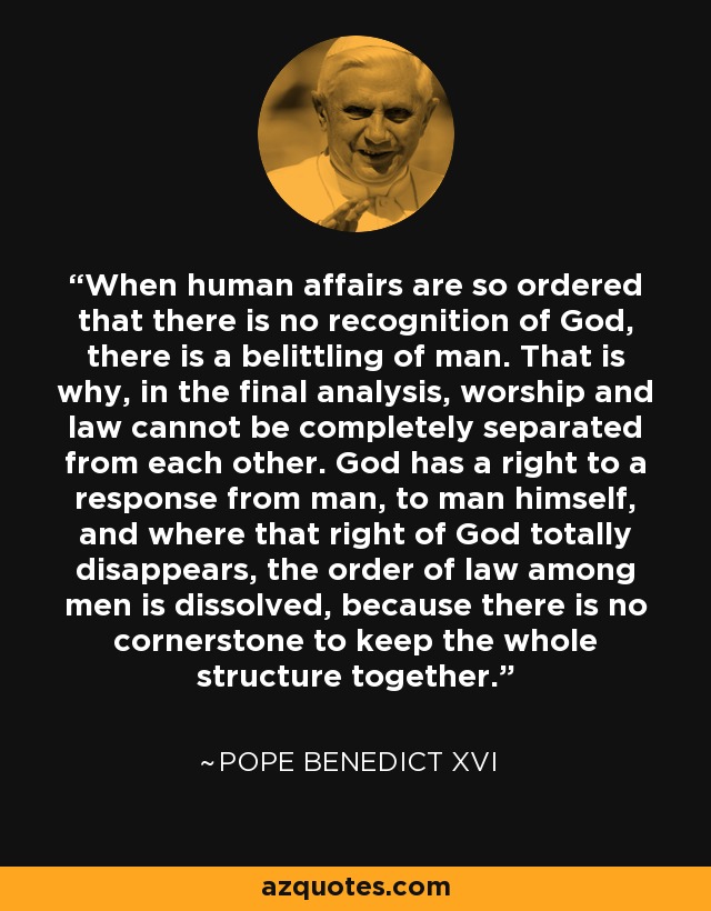 When human affairs are so ordered that there is no recognition of God, there is a belittling of man. That is why, in the final analysis, worship and law cannot be completely separated from each other. God has a right to a response from man, to man himself, and where that right of God totally disappears, the order of law among men is dissolved, because there is no cornerstone to keep the whole structure together. - Pope Benedict XVI