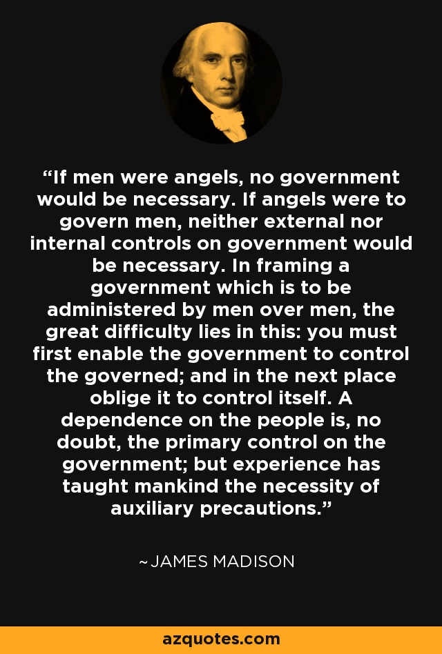 If men were angels, no government would be necessary. If angels were to govern men, neither external nor internal controls on government would be necessary. In framing a government which is to be administered by men over men, the great difficulty lies in this: you must first enable the government to control the governed; and in the next place oblige it to control itself. A dependence on the people is, no doubt, the primary control on the government; but experience has taught mankind the necessity of auxiliary precautions. - James Madison