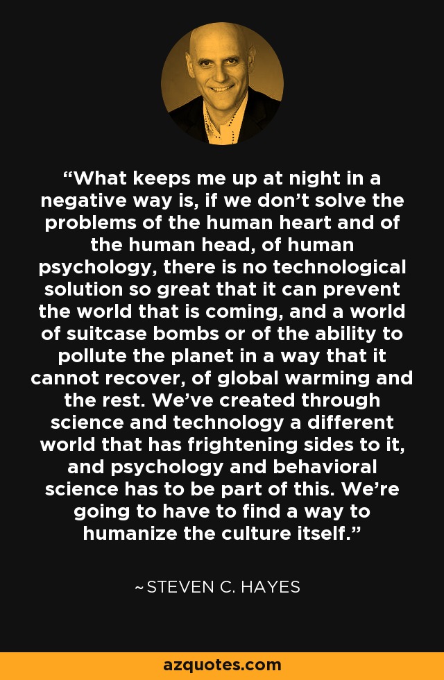 What keeps me up at night in a negative way is, if we don't solve the problems of the human heart and of the human head, of human psychology, there is no technological solution so great that it can prevent the world that is coming, and a world of suitcase bombs or of the ability to pollute the planet in a way that it cannot recover, of global warming and the rest. We've created through science and technology a different world that has frightening sides to it, and psychology and behavioral science has to be part of this. We're going to have to find a way to humanize the culture itself. - Steven C. Hayes