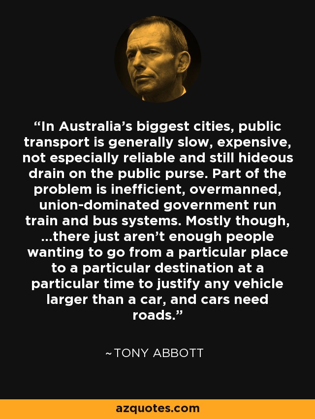 In Australia’s biggest cities, public transport is generally slow, expensive, not especially reliable and still hideous drain on the public purse. Part of the problem is inefficient, overmanned, union-dominated government run train and bus systems. Mostly though, …there just aren’t enough people wanting to go from a particular place to a particular destination at a particular time to justify any vehicle larger than a car, and cars need roads. - Tony Abbott