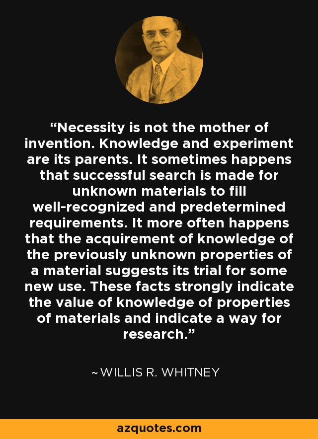 Necessity is not the mother of invention. Knowledge and experiment are its parents. It sometimes happens that successful search is made for unknown materials to fill well-recognized and predetermined requirements. It more often happens that the acquirement of knowledge of the previously unknown properties of a material suggests its trial for some new use. These facts strongly indicate the value of knowledge of properties of materials and indicate a way for research. - Willis R. Whitney