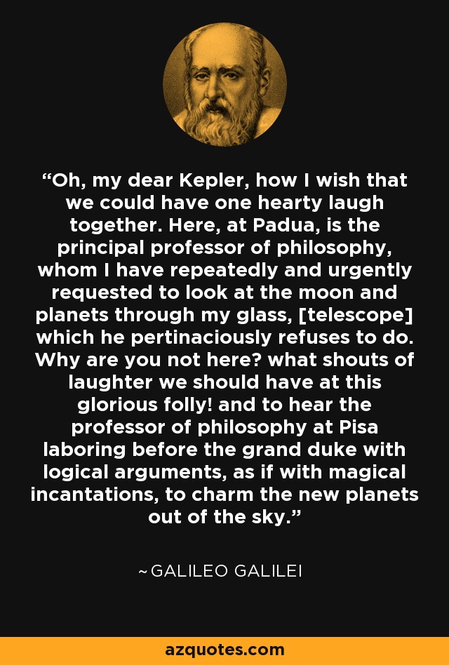 Oh, my dear Kepler, how I wish that we could have one hearty laugh together. Here, at Padua, is the principal professor of philosophy, whom I have repeatedly and urgently requested to look at the moon and planets through my glass, [telescope] which he pertinaciously refuses to do. Why are you not here? what shouts of laughter we should have at this glorious folly! and to hear the professor of philosophy at Pisa laboring before the grand duke with logical arguments, as if with magical incantations, to charm the new planets out of the sky. - Galileo Galilei