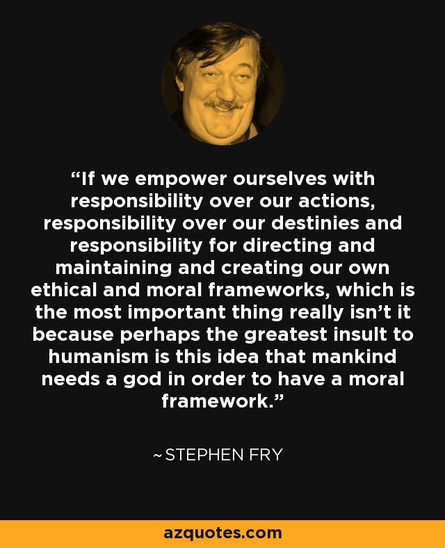If we empower ourselves with responsibility over our actions, responsibility over our destinies and responsibility for directing and maintaining and creating our own ethical and moral frameworks, which is the most important thing really isn’t it because perhaps the greatest insult to humanism is this idea that mankind needs a god in order to have a moral framework. - Stephen Fry
