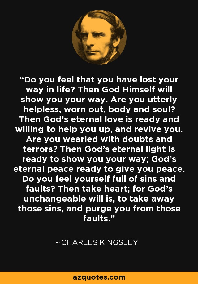 Do you feel that you have lost your way in life? Then God Himself will show you your way. Are you utterly helpless, worn out, body and soul? Then God's eternal love is ready and willing to help you up, and revive you. Are you wearied with doubts and terrors? Then God's eternal light is ready to show you your way; God's eternal peace ready to give you peace. Do you feel yourself full of sins and faults? Then take heart; for God's unchangeable will is, to take away those sins, and purge you from those faults. - Charles Kingsley