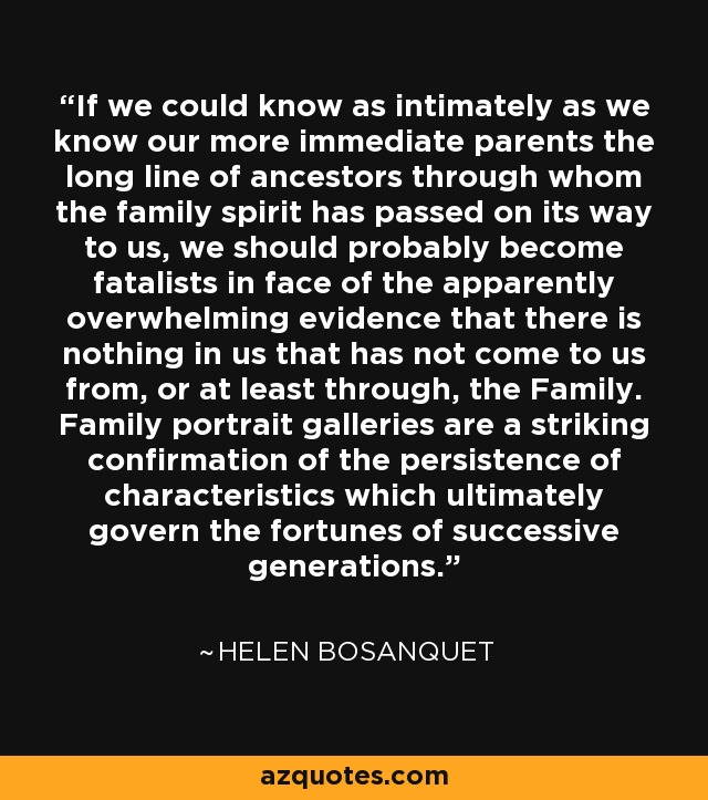 If we could know as intimately as we know our more immediate parents the long line of ancestors through whom the family spirit has passed on its way to us, we should probably become fatalists in face of the apparently overwhelming evidence that there is nothing in us that has not come to us from, or at least through, the Family. Family portrait galleries are a striking confirmation of the persistence of characteristics which ultimately govern the fortunes of successive generations. - Helen Bosanquet