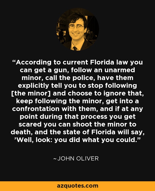 According to current Florida law you can get a gun, follow an unarmed minor, call the police, have them explicitly tell you to stop following [the minor] and choose to ignore that, keep following the minor, get into a confrontation with them, and if at any point during that process you get scared you can shoot the minor to death, and the state of Florida will say, 'Well, look: you did what you could.' - John Oliver