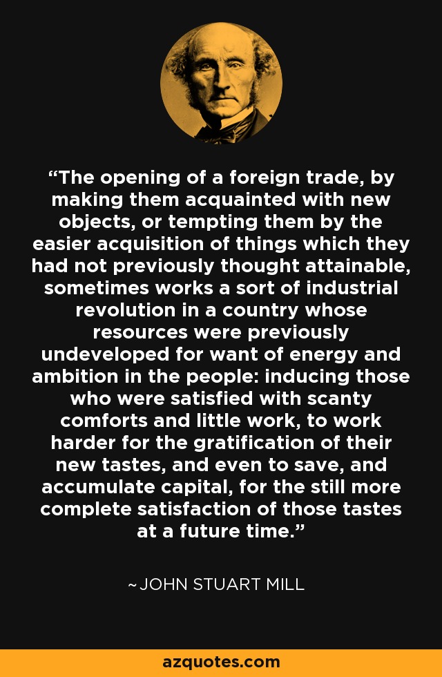 The opening of a foreign trade, by making them acquainted with new objects, or tempting them by the easier acquisition of things which they had not previously thought attainable, sometimes works a sort of industrial revolution in a country whose resources were previously undeveloped for want of energy and ambition in the people: inducing those who were satisfied with scanty comforts and little work, to work harder for the gratification of their new tastes, and even to save, and accumulate capital, for the still more complete satisfaction of those tastes at a future time. - John Stuart Mill