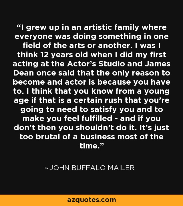 I grew up in an artistic family where everyone was doing something in one field of the arts or another. I was I think 12 years old when I did my first acting at the Actor's Studio and James Dean once said that the only reason to become and actor is because you have to. I think that you know from a young age if that is a certain rush that you're going to need to satisfy you and to make you feel fulfilled - and if you don't then you shouldn't do it. It's just too brutal of a business most of the time. - John Buffalo Mailer