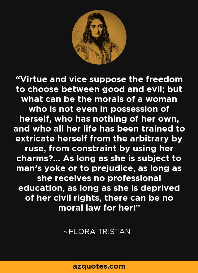 Virtue and vice suppose the freedom to choose between good and evil; but what can be the morals of a woman who is not even in possession of herself, who has nothing of her own, and who all her life has been trained to extricate herself from the arbitrary by ruse, from constraint by using her charms?... As long as she is subject to man's yoke or to prejudice, as long as she receives no professional education, as long as she is deprived of her civil rights, there can be no moral law for her! - Flora Tristan