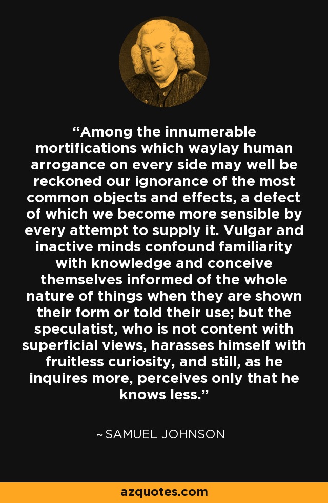 Among the innumerable mortifications which waylay human arrogance on every side may well be reckoned our ignorance of the most common objects and effects, a defect of which we become more sensible by every attempt to supply it. Vulgar and inactive minds confound familiarity with knowledge and conceive themselves informed of the whole nature of things when they are shown their form or told their use; but the speculatist, who is not content with superficial views, harasses himself with fruitless curiosity, and still, as he inquires more, perceives only that he knows less. - Samuel Johnson