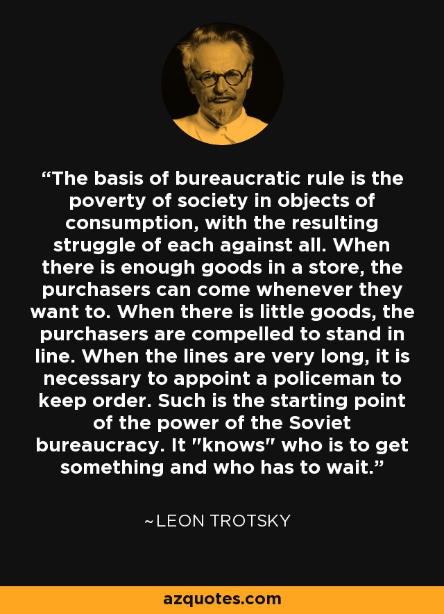 The basis of bureaucratic rule is the poverty of society in objects of consumption, with the resulting struggle of each against all. When there is enough goods in a store, the purchasers can come whenever they want to. When there is little goods, the purchasers are compelled to stand in line. When the lines are very long, it is necessary to appoint a policeman to keep order. Such is the starting point of the power of the Soviet bureaucracy. It 