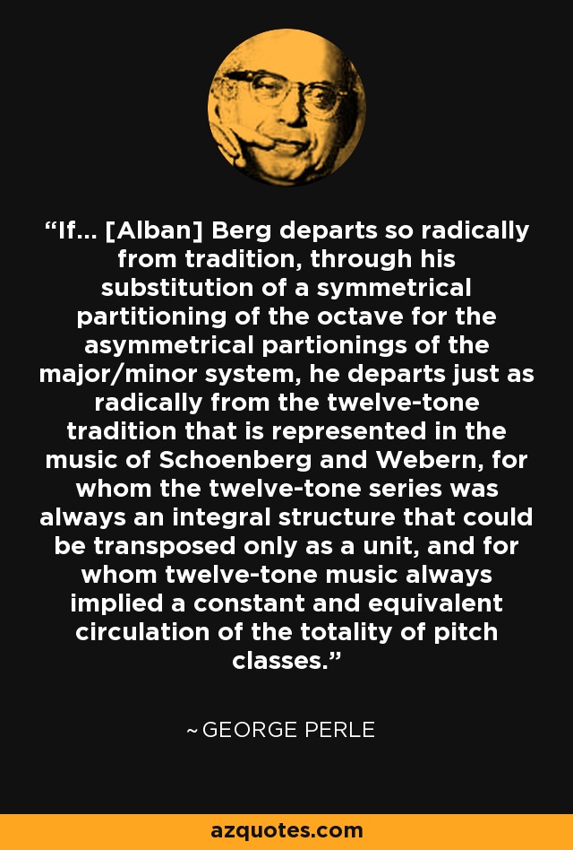 If... [Alban] Berg departs so radically from tradition, through his substitution of a symmetrical partitioning of the octave for the asymmetrical partionings of the major/minor system, he departs just as radically from the twelve-tone tradition that is represented in the music of Schoenberg and Webern, for whom the twelve-tone series was always an integral structure that could be transposed only as a unit, and for whom twelve-tone music always implied a constant and equivalent circulation of the totality of pitch classes. - George Perle