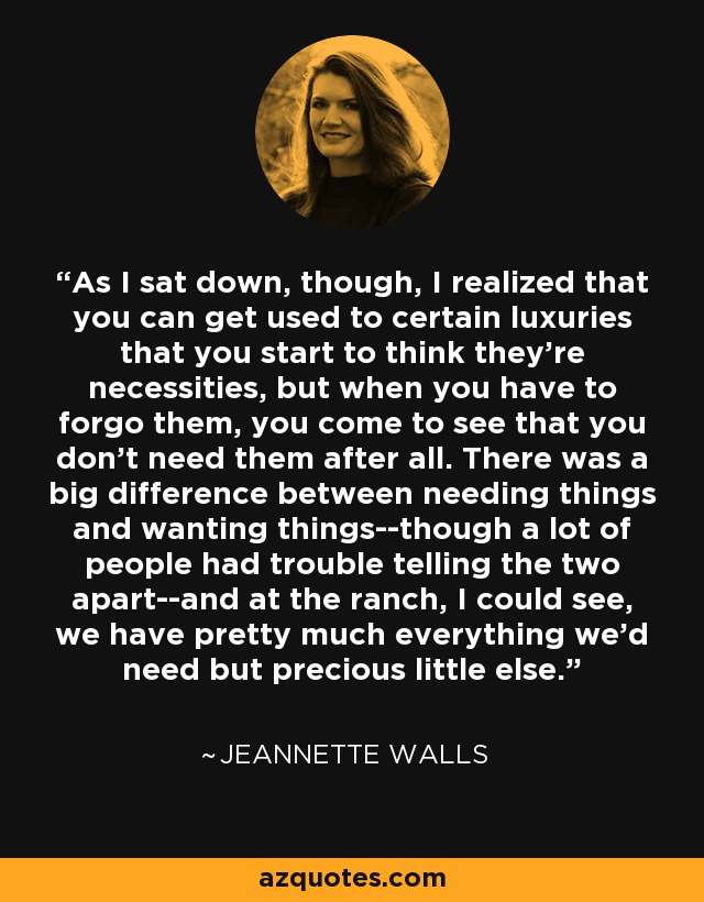 As I sat down, though, I realized that you can get used to certain luxuries that you start to think they're necessities, but when you have to forgo them, you come to see that you don't need them after all. There was a big difference between needing things and wanting things--though a lot of people had trouble telling the two apart--and at the ranch, I could see, we have pretty much everything we'd need but precious little else. - Jeannette Walls