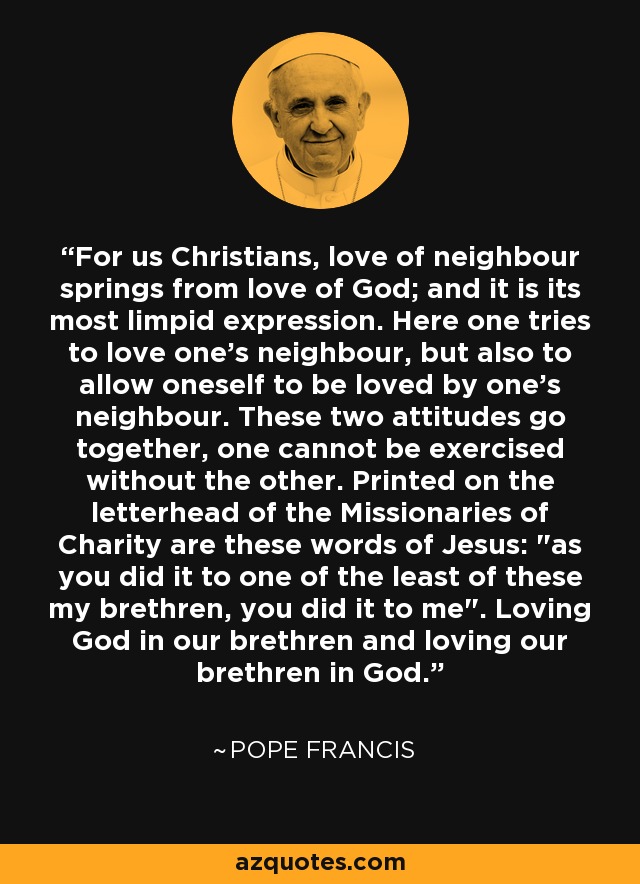 For us Christians, love of neighbour springs from love of God; and it is its most limpid expression. Here one tries to love one's neighbour, but also to allow oneself to be loved by one's neighbour. These two attitudes go together, one cannot be exercised without the other. Printed on the letterhead of the Missionaries of Charity are these words of Jesus: 
