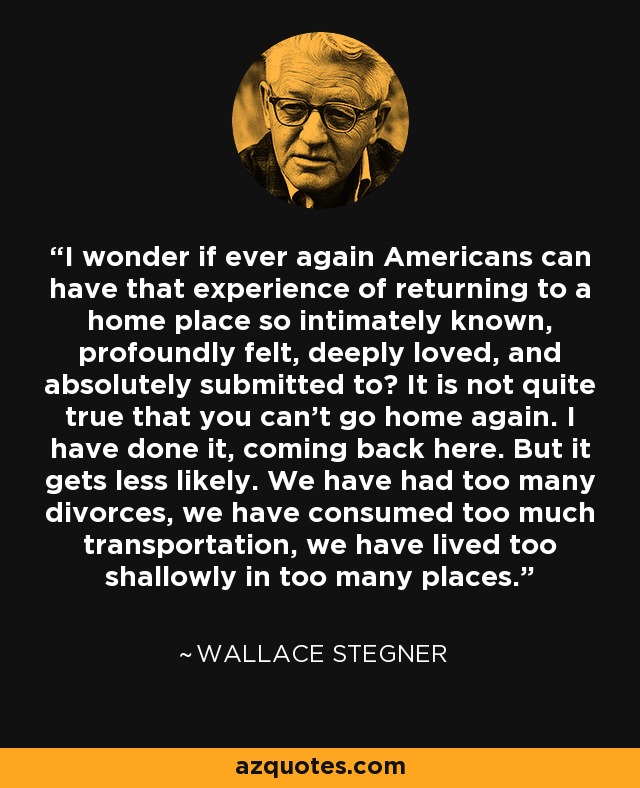 I wonder if ever again Americans can have that experience of returning to a home place so intimately known, profoundly felt, deeply loved, and absolutely submitted to? It is not quite true that you can't go home again. I have done it, coming back here. But it gets less likely. We have had too many divorces, we have consumed too much transportation, we have lived too shallowly in too many places. - Wallace Stegner