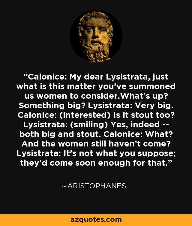Calonice: My dear Lysistrata, just what is this matter you've summoned us women to consider.What's up? Something big? Lysistrata: Very big. Calonice: (interested) Is it stout too? Lysistrata: (smiling) Yes, indeed -- both big and stout. Calonice: What? And the women still haven't come? Lysistrata: It's not what you suppose; they'd come soon enough for that. - Aristophanes
