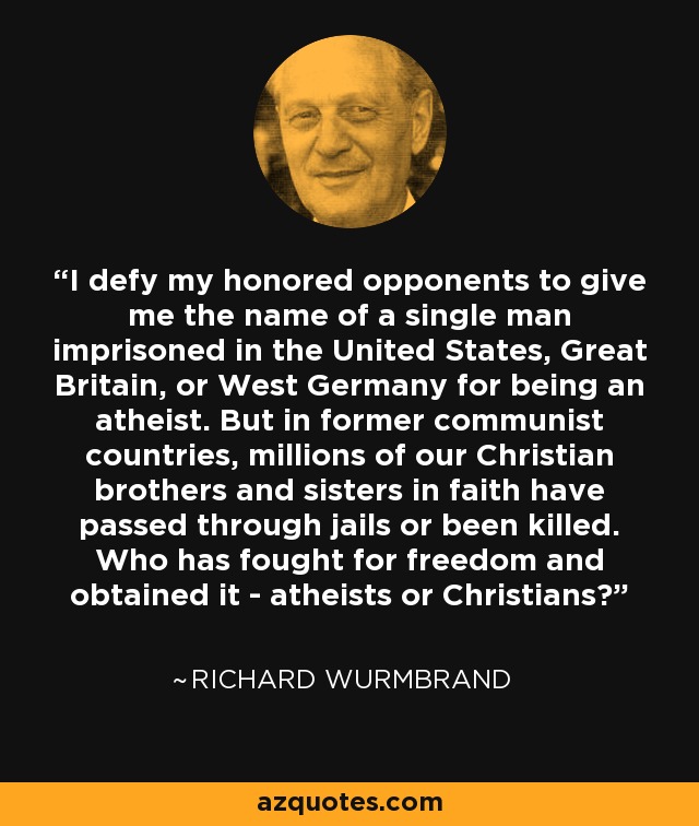 I defy my honored opponents to give me the name of a single man imprisoned in the United States, Great Britain, or West Germany for being an atheist. But in former communist countries, millions of our Christian brothers and sisters in faith have passed through jails or been killed. Who has fought for freedom and obtained it - atheists or Christians? - Richard Wurmbrand