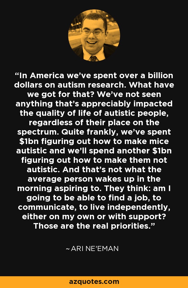 In America we've spent over a billion dollars on autism research. What have we got for that? We've not seen anything that's appreciably impacted the quality of life of autistic people, regardless of their place on the spectrum. Quite frankly, we've spent $1bn figuring out how to make mice autistic and we'll spend another $1bn figuring out how to make them not autistic. And that's not what the average person wakes up in the morning aspiring to. They think: am I going to be able to find a job, to communicate, to live independently, either on my own or with support? Those are the real priorities. - Ari Ne'eman