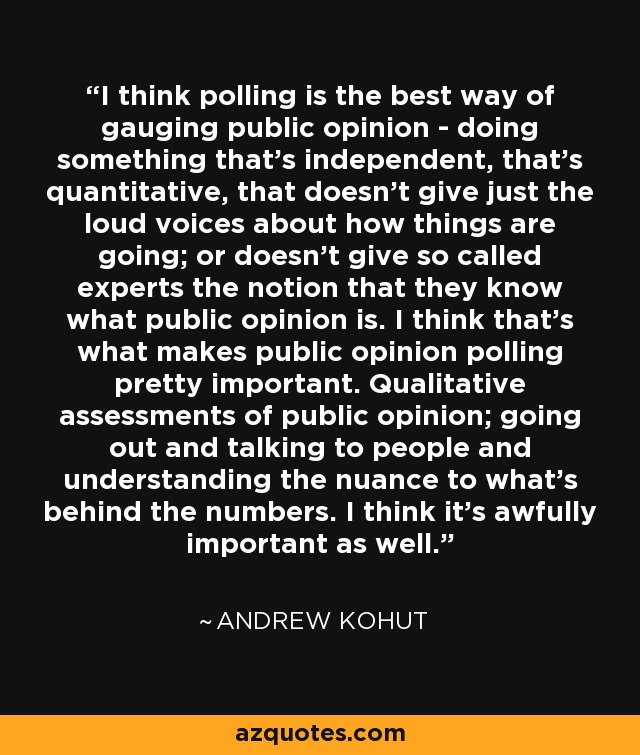 I think polling is the best way of gauging public opinion - doing something that's independent, that's quantitative, that doesn't give just the loud voices about how things are going; or doesn't give so called experts the notion that they know what public opinion is. I think that's what makes public opinion polling pretty important. Qualitative assessments of public opinion; going out and talking to people and understanding the nuance to what's behind the numbers. I think it's awfully important as well. - Andrew Kohut