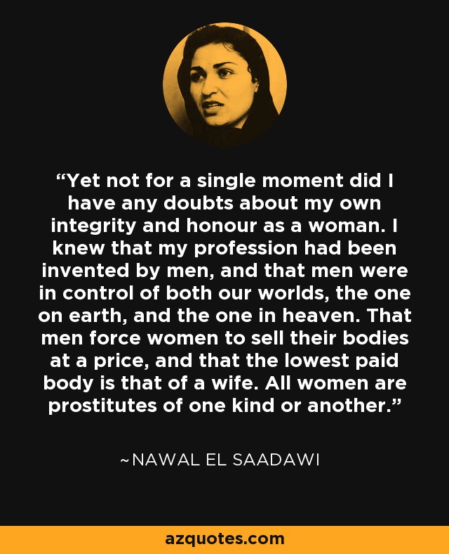 Yet not for a single moment did I have any doubts about my own integrity and honour as a woman. I knew that my profession had been invented by men, and that men were in control of both our worlds, the one on earth, and the one in heaven. That men force women to sell their bodies at a price, and that the lowest paid body is that of a wife. All women are prostitutes of one kind or another. - Nawal El Saadawi