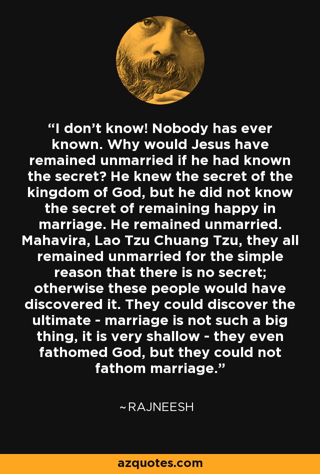 I don't know! Nobody has ever known. Why would Jesus have remained unmarried if he had known the secret? He knew the secret of the kingdom of God, but he did not know the secret of remaining happy in marriage. He remained unmarried. Mahavira, Lao Tzu Chuang Tzu, they all remained unmarried for the simple reason that there is no secret; otherwise these people would have discovered it. They could discover the ultimate - marriage is not such a big thing, it is very shallow - they even fathomed God, but they could not fathom marriage. - Rajneesh