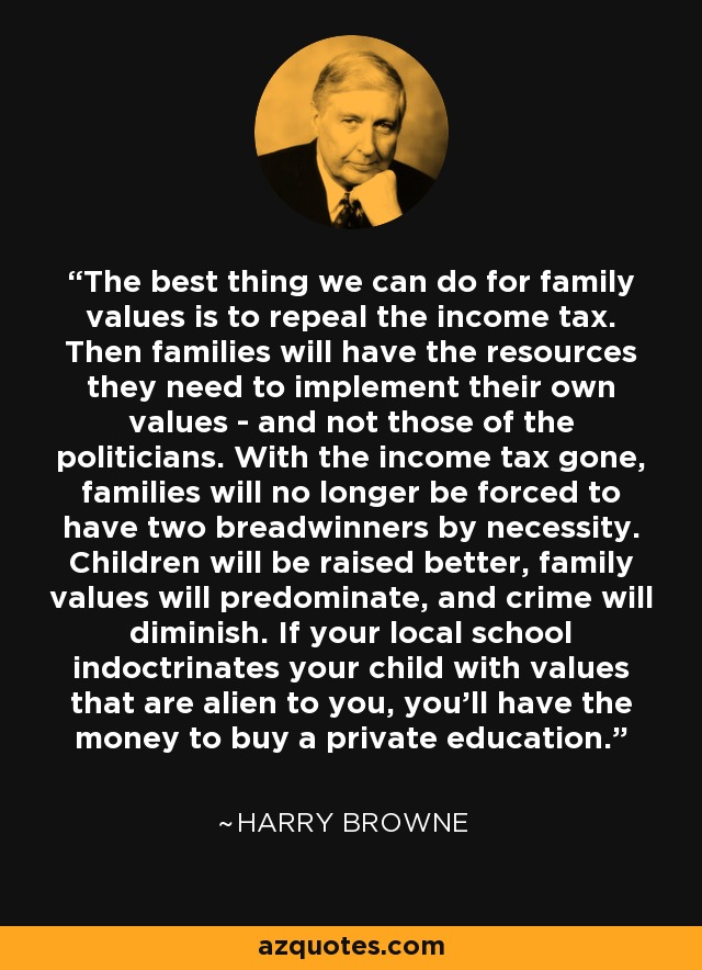 The best thing we can do for family values is to repeal the income tax. Then families will have the resources they need to implement their own values - and not those of the politicians. With the income tax gone, families will no longer be forced to have two breadwinners by necessity. Children will be raised better, family values will predominate, and crime will diminish. If your local school indoctrinates your child with values that are alien to you, you'll have the money to buy a private education. - Harry Browne