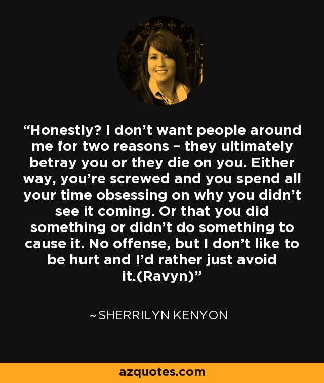 Honestly? I don’t want people around me for two reasons – they ultimately betray you or they die on you. Either way, you’re screwed and you spend all your time obsessing on why you didn’t see it coming. Or that you did something or didn’t do something to cause it. No offense, but I don’t like to be hurt and I’d rather just avoid it.(Ravyn) - Sherrilyn Kenyon