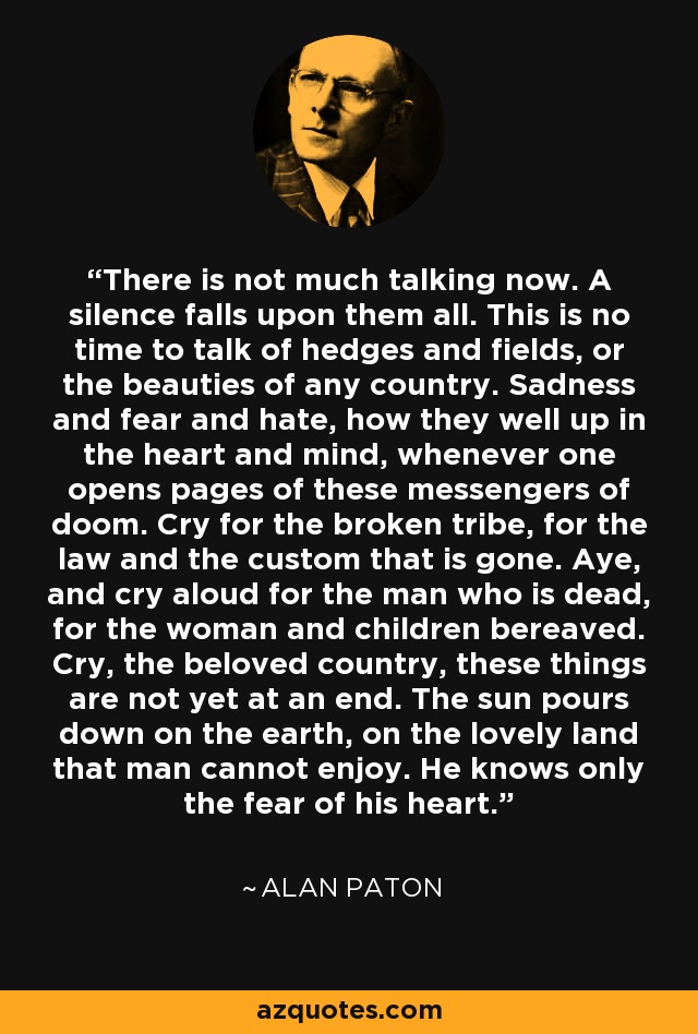 There is not much talking now. A silence falls upon them all. This is no time to talk of hedges and fields, or the beauties of any country. Sadness and fear and hate, how they well up in the heart and mind, whenever one opens pages of these messengers of doom. Cry for the broken tribe, for the law and the custom that is gone. Aye, and cry aloud for the man who is dead, for the woman and children bereaved. Cry, the beloved country, these things are not yet at an end. The sun pours down on the earth, on the lovely land that man cannot enjoy. He knows only the fear of his heart. - Alan Paton