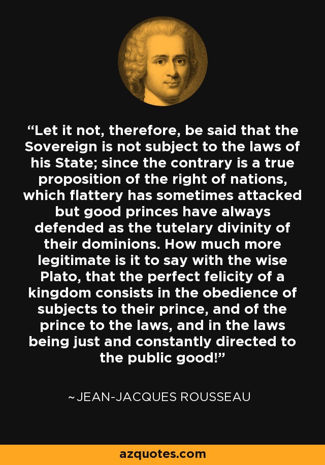 Let it not, therefore, be said that the Sovereign is not subject to the laws of his State; since the contrary is a true proposition of the right of nations, which flattery has sometimes attacked but good princes have always defended as the tutelary divinity of their dominions. How much more legitimate is it to say with the wise Plato, that the perfect felicity of a kingdom consists in the obedience of subjects to their prince, and of the prince to the laws, and in the laws being just and constantly directed to the public good! - Jean-Jacques Rousseau